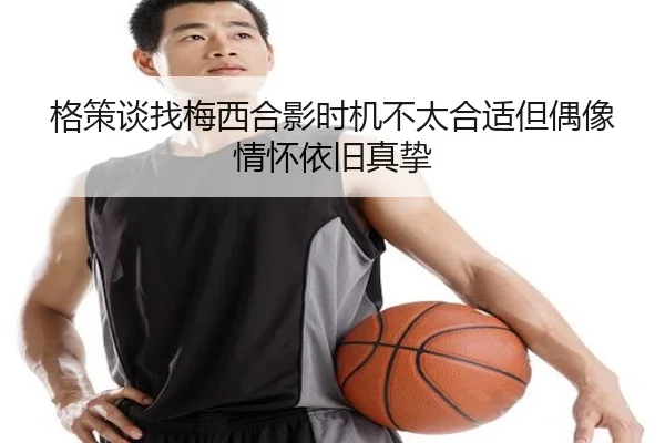 格策谈找梅西合影时机不太合适但偶像情怀依旧真挚